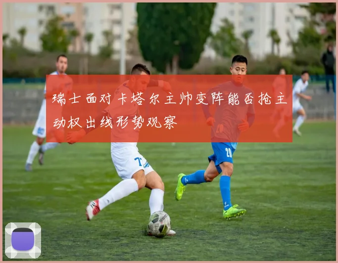 瑞士面对卡塔尔主帅变阵能否抢主动权出线形势观察