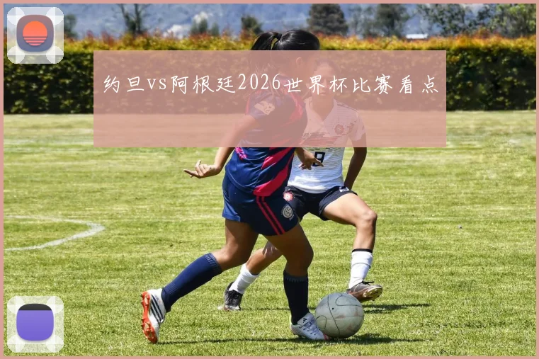 约旦vs阿根廷2026世界杯比赛看点