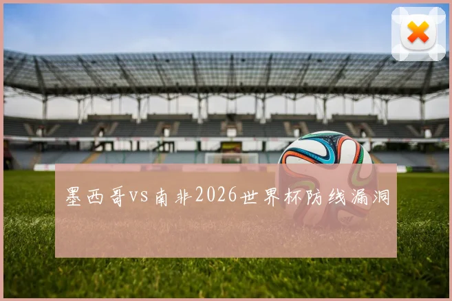 墨西哥vs南非2026世界杯防线漏洞