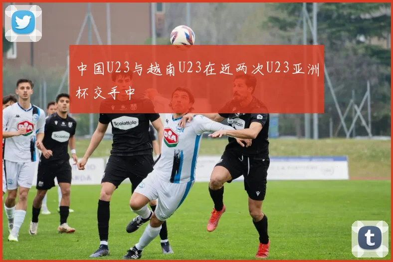 中国U23与越南U23在近两次U23亚洲杯交手中