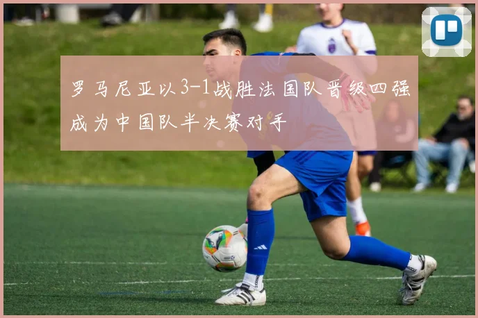 罗马尼亚以3-1战胜法国队晋级四强成为中国队半决赛对手