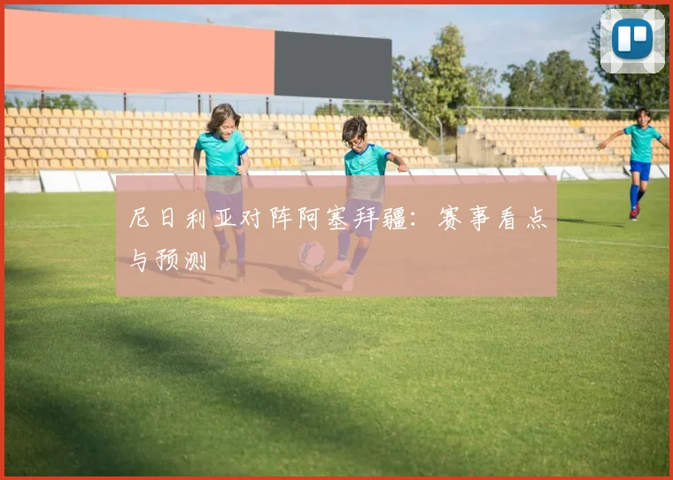 尼日利亚对阵阿塞拜疆：赛事看点与预测