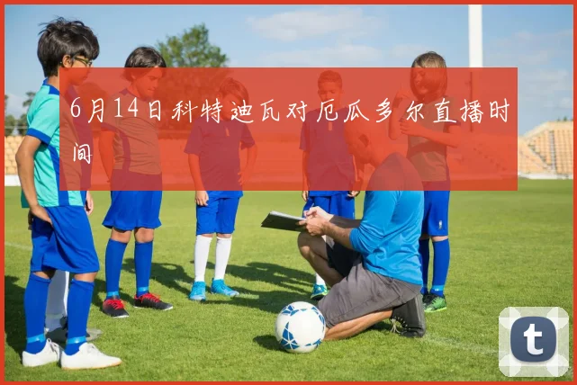 6月14日科特迪瓦对厄瓜多尔直播时间