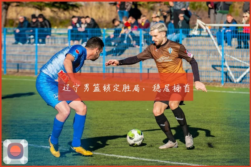 辽宁男篮锁定胜局，稳居榜首