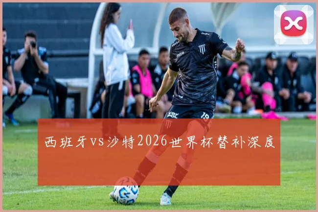西班牙vs沙特2026世界杯替补深度