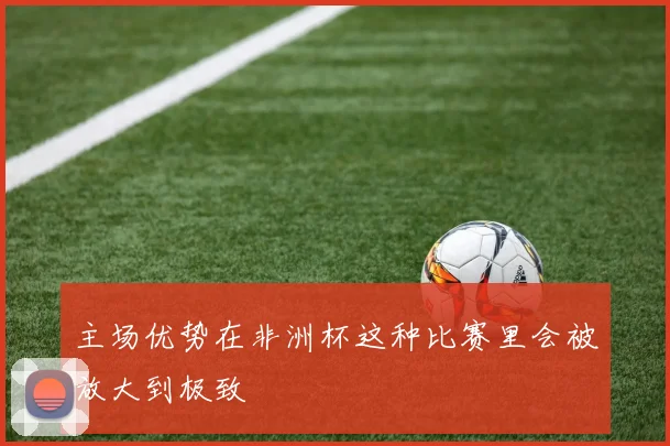 主场优势在非洲杯这种比赛里会被放大到极致