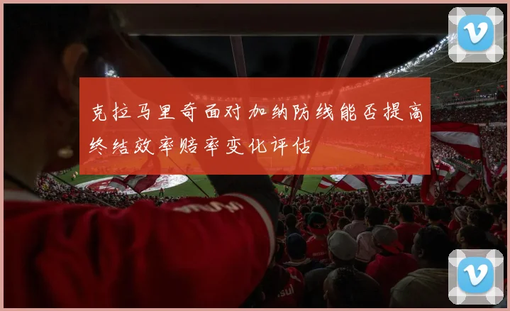 克拉马里奇面对加纳防线能否提高终结效率赔率变化评估