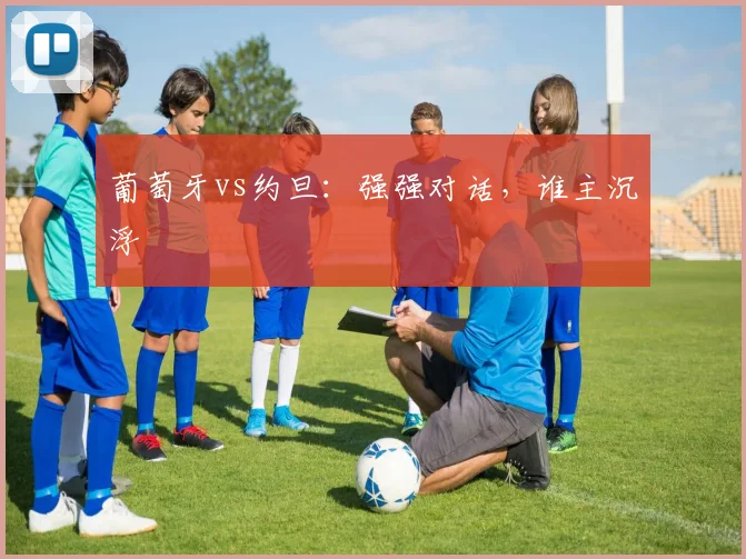 葡萄牙vs约旦：强强对话，谁主沉浮