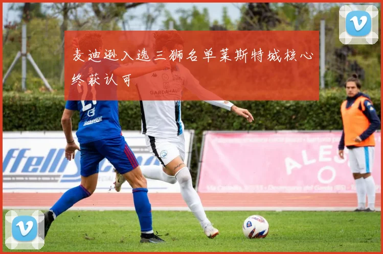麦迪逊入选三狮名单莱斯特城核心终获认可