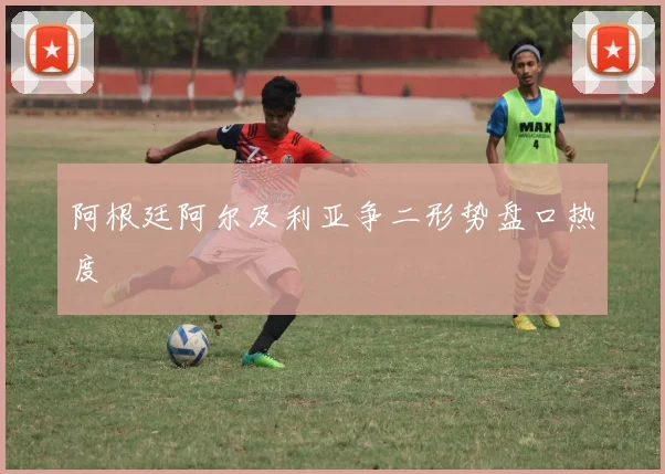 阿根廷阿尔及利亚争二形势盘口热度