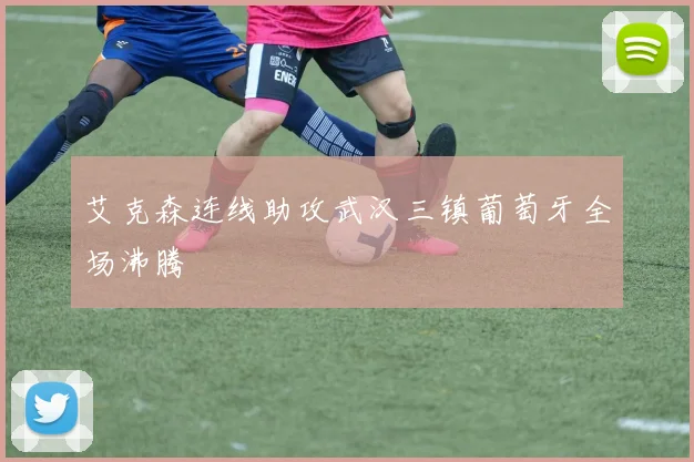 艾克森连线助攻武汉三镇葡萄牙全场沸腾