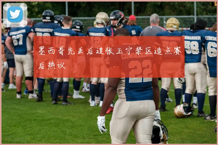 墨西哥先丢后追张玉宁禁区造点赛后热议