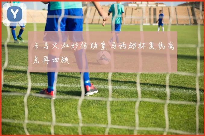 卡马文加妙传助皇马西超杯复仇高光再回顾