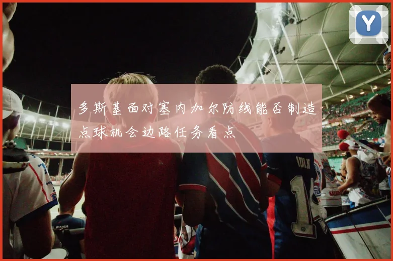 多斯基面对塞内加尔防线能否制造点球机会边路任务看点