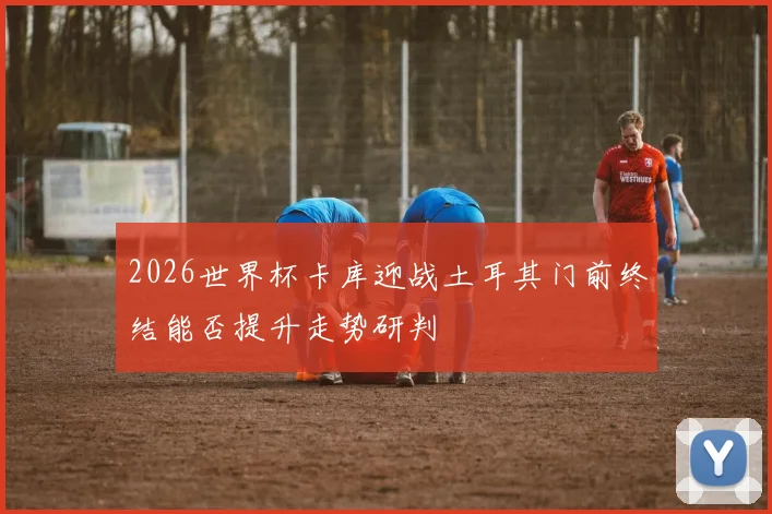 2026世界杯卡库迎战土耳其门前终结能否提升走势研判