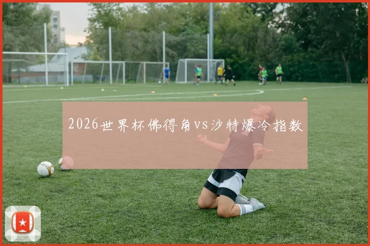 2026世界杯佛得角vs沙特爆冷指数