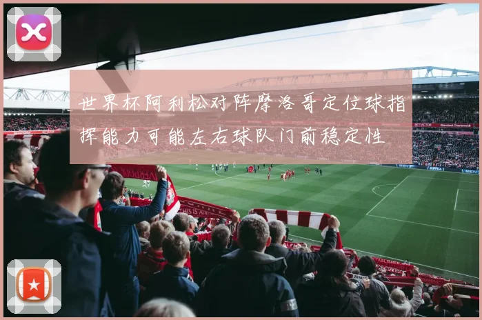 世界杯阿利松对阵摩洛哥定位球指挥能力可能左右球队门前稳定性