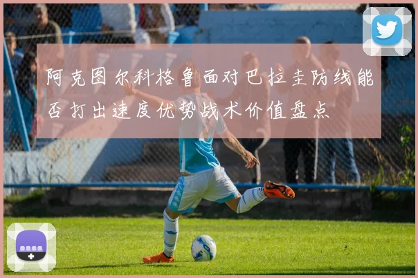 阿克图尔科格鲁面对巴拉圭防线能否打出速度优势战术价值盘点