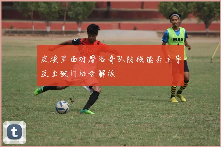 皮埃罗面对摩洛哥队防线能否主导反击破门机会解读