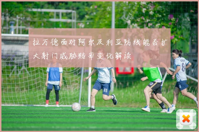 拉万德面对阿尔及利亚防线能否扩大射门威胁赔率变化解读