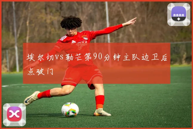 埃尔切vs勒芒第90分钟主队边卫后点破门