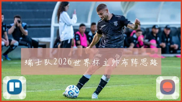 瑞士队2026世界杯主帅布阵思路