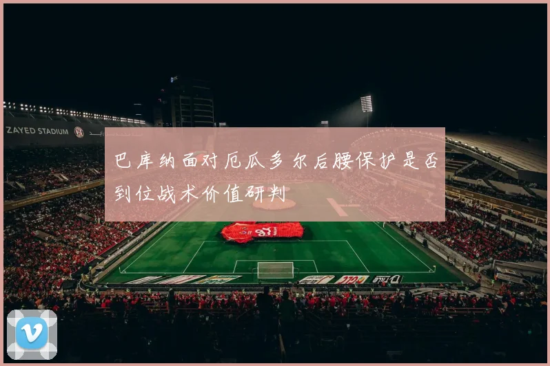 巴库纳面对厄瓜多尔后腰保护是否到位战术价值研判