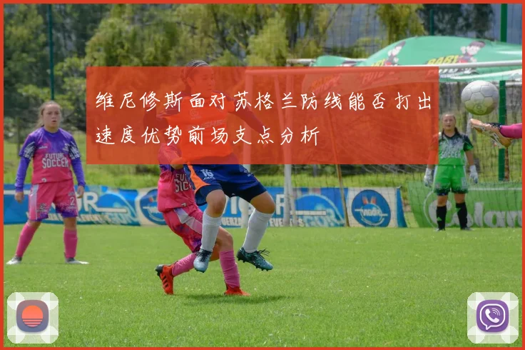 维尼修斯面对苏格兰防线能否打出速度优势前场支点分析