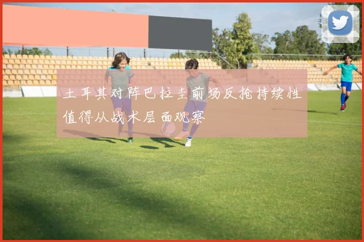 土耳其对阵巴拉圭前场反抢持续性值得从战术层面观察