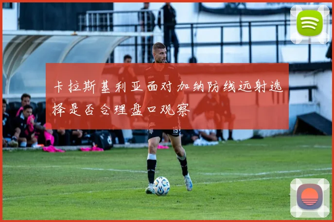 卡拉斯基利亚面对加纳防线远射选择是否合理盘口观察