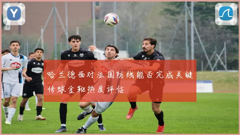 哈兰德面对法国防线能否完成关键传球金靴热度评估