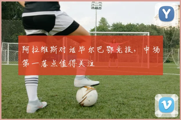 阿拉维斯对话毕尔巴鄂竞技，中场第一落点值得关注