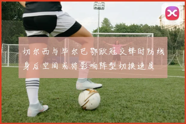 切尔西与毕尔巴鄂欧冠交锋时防线身后空间或将影响阵型切换速度