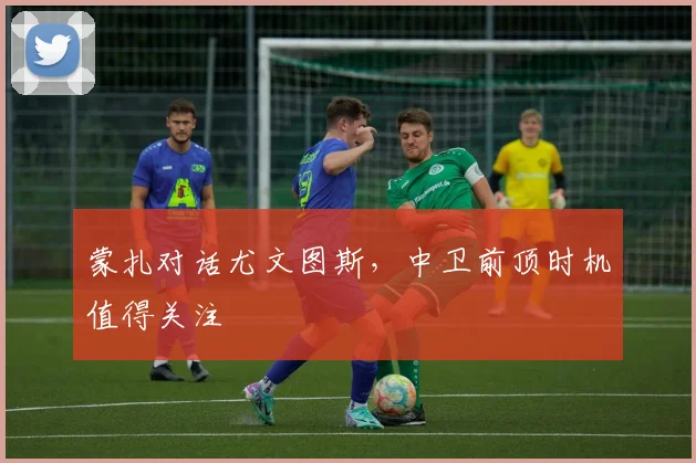 蒙扎对话尤文图斯，中卫前顶时机值得关注
